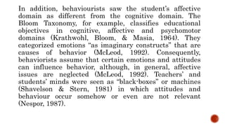In addition, behaviourists saw the student’s affective
domain as different from the cognitive domain. The
Bloom Taxonomy, for example, classifies educational
objectives in cognitive, affective and psychomotor
domains (Krathwohl, Bloom, & Masia, 1964). They
categorized emotions “as imaginary constructs” that are
causes of behavior (McLeod, 1992). Consequently,
behaviorists assume that certain emotions and attitudes
can influence behavior, although, in general, affective
issues are neglected (McLeod, 1992). Teachers’ and
students’ minds were seen as “black-boxes” or machines
(Shavelson & Stern, 1981) in which attitudes and
behaviour occur somehow or even are not relevant
(Nespor, 1987).
 