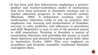 It has been said that behaviorism emphasizes a process-
product and teacher-centredness model of instructions
that have been prevalent in classroom teaching and in
teacher education programs in the twentieth century
(Marland, 1994). A behaviorist teaching style in
mathematics education tends to rely on practices that
emphasize rote learning and memorization of formulas,
one-way to solve problems, and adherence to procedures
and drill. Repetition is seen as one of the greatest means
to skill acquisition. Teaching is therefore a matter of
enunciating objectives and providing the means to reach
those objectives and situated learning is given little value
in instruction (Leder, 1994). This over emphasis on
procedures and formulas resembles traditional formalist
and logicist ideas.
 