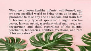 "Give me a dozen healthy infants, well-formed, and
my own specified world to bring them up in and I'll
guarantee to take any one at random and train him
to become any type of specialist I might select—
doctor, lawyer, artist, merchant-chief and, yes, even
beggar-man and thief, regardless of his talents,
penchants, tendencies, abilities, vocations, and race
of his ancestors."
 