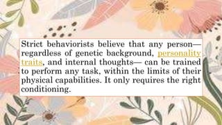 Strict behaviorists believe that any person—
regardless of genetic background, personality
traits, and internal thoughts— can be trained
to perform any task, within the limits of their
physical capabilities. It only requires the right
conditioning.
 