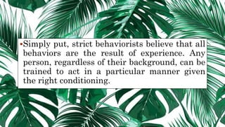 Simply put, strict behaviorists believe that all
behaviors are the result of experience. Any
person, regardless of their background, can be
trained to act in a particular manner given
the right conditioning.
 