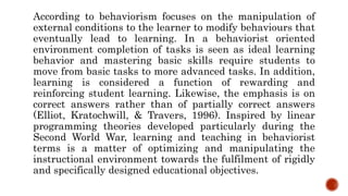 According to behaviorism focuses on the manipulation of
external conditions to the learner to modify behaviours that
eventually lead to learning. In a behaviorist oriented
environment completion of tasks is seen as ideal learning
behavior and mastering basic skills require students to
move from basic tasks to more advanced tasks. In addition,
learning is considered a function of rewarding and
reinforcing student learning. Likewise, the emphasis is on
correct answers rather than of partially correct answers
(Elliot, Kratochwill, & Travers, 1996). Inspired by linear
programming theories developed particularly during the
Second World War, learning and teaching in behaviorist
terms is a matter of optimizing and manipulating the
instructional environment towards the fulfilment of rigidly
and specifically designed educational objectives.
 