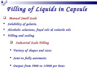 Filling of Liquids in Capsule
 Manual Small Scale
 Solubility of gelatin.
 Alcoholic solutions, fixed oils & volatile oils
 Filling and sealing
 Industrial Scale Filling
 Variety of shapes and sizes
 Semi-to fully automatic
 Output from 5000 to 15000 per hour.
 