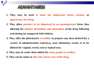 1. They may be used to mask the unpleasant tastes, aromas, or
appearance of a drug.
2. They allow powders to be dispensed in an uncompressed form, thus
allowing for quicker dissolution and absorption of the drug following
oral dosing (as compared with tablets).
3. They offer the pharmacist versatility to prepare any dose desired for a
variety of administration routes(e.g. oral, inhalation, rectal, or to be
diluted for vaginal, rectal, oral or topical use).
4. They may be easier than tablets for some people to swallow.
5. They can be make to alter the release rate of the drug.
 