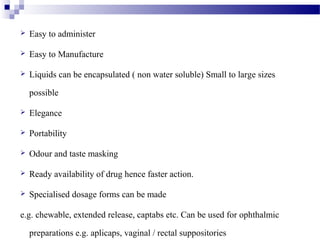  Easy to administer
 Easy to Manufacture
 Liquids can be encapsulated ( non water soluble) Small to large sizes
possible
 Elegance
 Portability
 Odour and taste masking
 Ready availability of drug hence faster action.
 Specialised dosage forms can be made
e.g. chewable, extended release, captabs etc. Can be used for ophthalmic
preparations e.g. aplicaps, vaginal / rectal suppositories
 