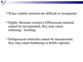 Water soluble material are difficult to incorporate
Highly Moisture sensitive Efflorescent material
cannot be incorporated, they may cause
softening / leaching
Deliquescent materials cannot be incorporated,
they may cause hardening or brittle capsules.
 