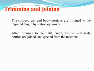 Trimming and joining
The stripped cap and body portions are trimmed to the
required length by stationary knives.
After trimming to the right length, the cap and body
portion are joined and ejected from the machine.
10
 