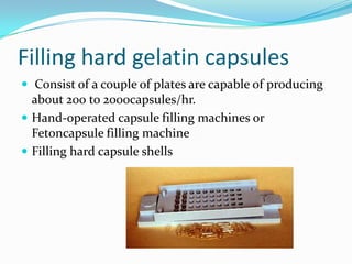 Filling hard gelatin capsules
 Consist of a couple of plates are capable of producing
about 200 to 2000capsules/hr.
 Hand-operated capsule filling machines or
Fetoncapsule filling machine
 Filling hard capsule shells
 