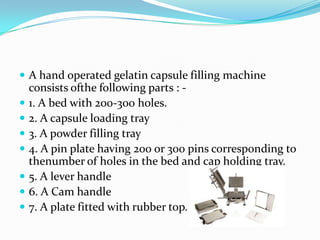  A hand operated gelatin capsule filling machine
consists ofthe following parts : -
 1. A bed with 200-300 holes.
 2. A capsule loading tray
 3. A powder filling tray
 4. A pin plate having 200 or 300 pins corresponding to
thenumber of holes in the bed and cap holding tray.
 5. A lever handle
 6. A Cam handle
 7. A plate fitted with rubber top.
 