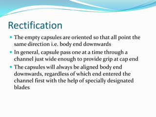 Rectification
 The empty capsules are oriented so that all point the
same direction i.e. body end downwards
 In general, capsule pass one at a time through a
channel just wide enough to provide grip at cap end
 The capsules will always be aligned body end
downwards, regardless of which end entered the
channel first with the help of specially designated
blades
 