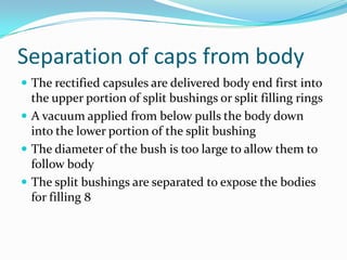 Separation of caps from body
 The rectified capsules are delivered body end first into
the upper portion of split bushings or split filling rings
 A vacuum applied from below pulls the body down
into the lower portion of the split bushing
 The diameter of the bush is too large to allow them to
follow body
 The split bushings are separated to expose the bodies
for filling 8
 