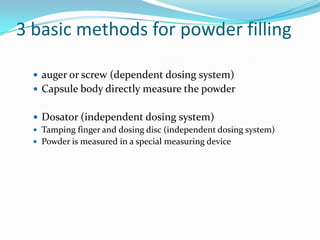 3 basic methods for powder filling
 auger or screw (dependent dosing system)
 Capsule body directly measure the powder
 Dosator (independent dosing system)
 Tamping finger and dosing disc (independent dosing system)
 Powder is measured in a special measuring device
 