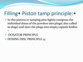 Filling• Piston tamp principle:•
 In this pistons or tamping pins lightly compress the
individual doses of the powders into plugs( also called
as slugs) and eject the plugs into empty capsule bodies
–
 DOSATOR PRINCIPLE
 DOSING DISC PRINCIPLE 13
 