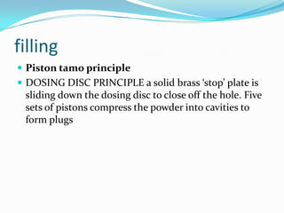 filling
 Piston tamo principle
 DOSING DISC PRINCIPLE a solid brass ‘stop’ plate is
sliding down the dosing disc to close off the hole. Five
sets of pistons compress the powder into cavities to
form plugs
 