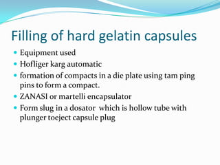 Filling of hard gelatin capsules
 Equipment used
 Hofliger karg automatic
 formation of compacts in a die plate using tam ping
pins to form a compact.
 ZANASI or martelli encapsulator
 Form slug in a dosator which is hollow tube with
plunger toeject capsule plug
 