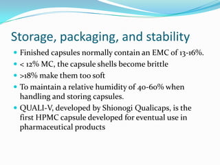 Storage, packaging, and stability
 Finished capsules normally contain an EMC of 13-16%.
 < 12% MC, the capsule shells become brittle
 >18% make them too soft
 To maintain a relative humidity of 40-60% when
handling and storing capsules.
 QUALI-V, developed by Shionogi Qualicaps, is the
first HPMC capsule developed for eventual use in
pharmaceutical products
 