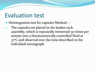 Evaluation test
 Disintegration test for capsules Method : -
1. The capsules are placed in the basket-rack
assembly, which is repeatedly immersed 30 times per
minute into a thermostatically controlled fluid at
370C and observed over the time described in the
individual monograph
 