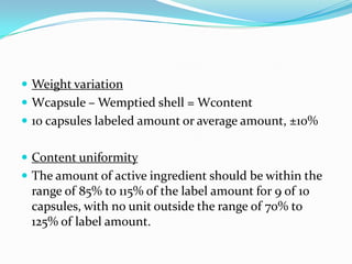  Weight variation
 Wcapsule – Wemptied shell = Wcontent
 10 capsules labeled amount or average amount, ±10%
 Content uniformity
 The amount of active ingredient should be within the
range of 85% to 115% of the label amount for 9 of 10
capsules, with no unit outside the range of 70% to
125% of label amount.
 