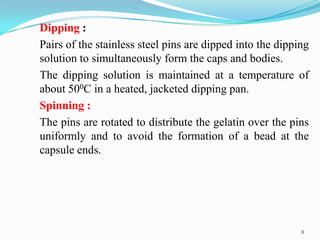 Dipping :
Pairs of the stainless steel pins are dipped into the dipping
solution to simultaneously form the caps and bodies.
The dipping solution is maintained at a temperature of
about 500C in a heated, jacketed dipping pan.
Spinning :
The pins are rotated to distribute the gelatin over the pins
uniformly and to avoid the formation of a bead at the
capsule ends.
8
 