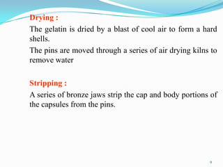 Drying :
The gelatin is dried by a blast of cool air to form a hard
shells.
The pins are moved through a series of air drying kilns to
remove water
Stripping :
A series of bronze jaws strip the cap and body portions of
the capsules from the pins.
9
 