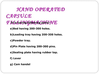 HAND OPERATED
CAPSULE
FILLINGMACHINEIt is having following parts:-
a)Bed having 200-300 holes.
b)Loading tray having 200-300 holes.
c)Powder tray.
d)Pin Plate having 200-300 pins.
e)Sealing plate having rubber top.
f) Lever
g) Cam handel
 
