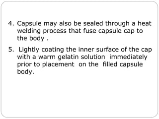 4. Capsule may also be sealed through a heat
welding process that fuse capsule cap to
the body .
5. Lightly coating the inner surface of the cap
with a warm gelatin solution immediately
prior to placement on the filled capsule
body.
 