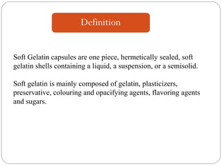 Soft Gelatin capsules are one piece, hermetically sealed, soft
gelatin shells containing a liquid, a suspension, or a semisolid.
Soft gelatin is mainly composed of gelatin, plasticizers,
preservative, colouring and opacifying agents, flavoring agents
and sugars.
 