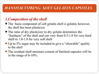 1.Composition of the shell
The basic component of soft gelatin shell is gelatin; however,
the shell has been plasticize
The ratio of dry plasticizer to dry gelatin determines the
“hardness” of the shell and can vary from 0.3-1.0 for very hard
shell to 1.0-1.8 for very soft shell
Up to 5% sugar may be included to give a “chewable” quality
to the shell
The residual shell moisture content of finished capsules will be
in the range of 6-10%.
 