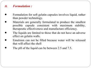 II. Formulation :
 Formulation for soft gelatin capsules involves liquid, rather
than powder technology.
 Materials are generally formulated to produce the smallest
possible capsule consistent with maximum stability,
therapeutic effectiveness and manufacture efficiency.
 The liquids are limited to those that do not have an adverse
effect on gelatin walls.
 Emulsion can not be filled because water will be released
that will affect the shell
 The pH of the liquid can be between 2.5 and 7.5.
 