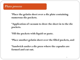 28
•Place the gelatin sheet over a die plate containing
numerous die pockets.
•Application of vacuum to draw the sheet in to the die
pockets.
•Fill the pockets with liquid or paste.
•Place another gelatin sheet over the filled pockets, and
•Sandwich under a die press where the capsules are
formed and cut out.
 