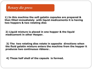 1) In this machine the soft gelatin capsules are prepared &
then filled immediately with liquid medicaments it is having
two hoppers & two rotating dies
2) Liquid mixture is placed in one hopper & the liquid
medicament in other Hooper.
3) The two rotating dies rotate in opposite directions when
the fluid gelatin mixture enters the machine from the hopper it
produces two continuous ribbons .
4) These half shell of the capsule is formed.
 