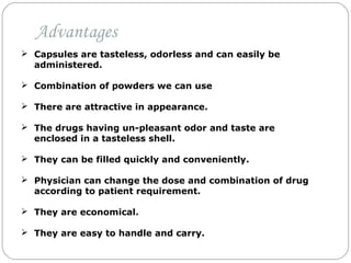  Capsules are tasteless, odorless and can easily be
administered.
 Combination of powders we can use
 There are attractive in appearance.
 The drugs having un-pleasant odor and taste are
enclosed in a tasteless shell.
 They can be filled quickly and conveniently.
 Physician can change the dose and combination of drug
according to patient requirement.
 They are economical.
 They are easy to handle and carry.
Advantages
 
