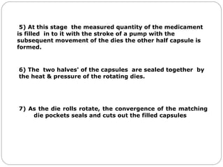 5) At this stage the measured quantity of the medicament
is filled in to it with the stroke of a pump with the
subsequent movement of the dies the other half capsule is
formed.
6) The two halves' of the capsules are sealed together by
the heat & pressure of the rotating dies.
7) As the die rolls rotate, the convergence of the matching
die pockets seals and cuts out the filled capsules
 