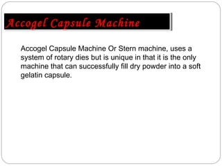 Accogel Capsule Machine Or Stern machine, uses a
system of rotary dies but is unique in that it is the only
machine that can successfully fill dry powder into a soft
gelatin capsule.
Accogel Capsule MachineAccogel Capsule Machine
 