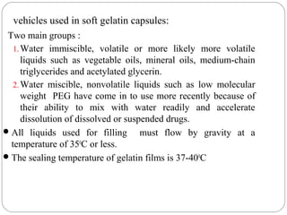 vehicles used in soft gelatin capsules:
Two main groups :
1.Water immiscible, volatile or more likely more volatile
liquids such as vegetable oils, mineral oils, medium-chain
triglycerides and acetylated glycerin.
2.Water miscible, nonvolatile liquids such as low molecular
weight PEG have come in to use more recently because of
their ability to mix with water readily and accelerate
dissolution of dissolved or suspended drugs.
All liquids used for filling must flow by gravity at a
temperature of 350
C or less.
The sealing temperature of gelatin films is 37-400
C
 
