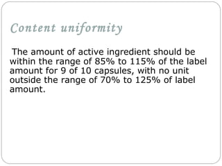 Content uniformity
The amount of active ingredient should be
within the range of 85% to 115% of the label
amount for 9 of 10 capsules, with no unit
outside the range of 70% to 125% of label
amount.
 