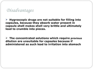  Hygroscopic drugs are not suitable for filling into
capsules, because they absorb water present in
capsule shell makes shell very brittle and ultimately
lead to crumble into pieces.
 The concentrated solutions which require previous
dilution are unsuitable for capsules because if
administered as such lead to irritation into stomach
Disadvantages
 