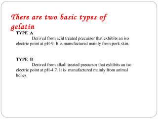 There are two basic types of
gelatin
TYPE A
Derived from acid treated precursor that exhibits an iso
electric point at pH-9. It is manufactured mainly from pork skin.
TYPE B
Derived from alkali treated precursor that exhibits an iso
electric point at pH-4.7. It is manufactured mainly from animal
bones
 