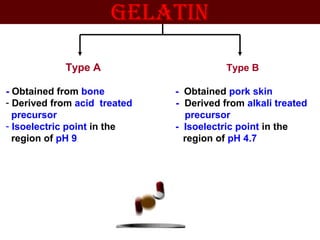 Type A Type B
- Obtained from bone - Obtained pork skin
- Derived from acid treated - Derived from alkali treated
precursor precursor
- Isoelectric point in the - Isoelectric point in the
region of pH 9 region of pH 4.7
gElATIN
 