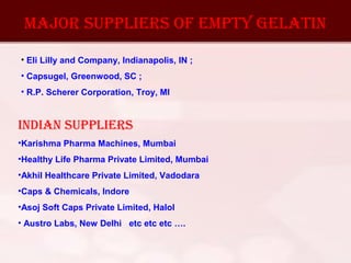 MAJOR SuPPlIERS Of EMPTY gElATIN
• Eli Lilly and Company, Indianapolis, IN ;
• Capsugel, Greenwood, SC ;
• R.P. Scherer Corporation, Troy, MI
INdIAN SuPPlIERS
•Karishma Pharma Machines, Mumbai
•Healthy Life Pharma Private Limited, Mumbai
•Akhil Healthcare Private Limited, Vadodara
•Caps & Chemicals, Indore
•Asoj Soft Caps Private Limited, Halol
• Austro Labs, New Delhi etc etc etc ….
 