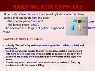 Hard gelatin capsules
• It consists of two pieces in the form of cylinders which is closed
at one end and open from the other:
- the shorter piece “cap” and
- the longer piece “body”.
• The shells consist largely of gelatin, sugar and
water.
CAP
BODY
Capsule shell filling:
- typically filled with dry solids (powders, granules, pellets, tablets) and
semisolids.
- Fixed oils and other liquids that do not dissolve gelatin may be filled
into hard gelatin capsules with a pipette or calibrated dropper, then
capsules are sealed by moisturizing the lower part of the caps with
water.
- Liquids may often be sorbed onto inert carrier powders to form dry
powders suitable for capsule filling.
 