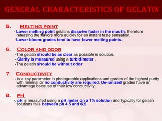 5. Melting point
- Lower melting point gelatins dissolve faster in the mouth, therefore
releasing the flavors more quickly for an instant taste sensation.
-Lower bloom grades tend to have lower melting points.
6. Color and odor
-The gelatin should be as clear as possible in solution.
- Clarity is measured using a turbidimeter .
-The gelatin should be without odor.
7. Conductivity
- is a key parameter in photographic applications and grades of the highest purity
with minimal or no conductivity are required. De-ionized grades have an
advantage because of their low conductivity.
8. pH
-. pH is measured using a pH meter on a 1% solution and typically for gelatin
solutions falls between ph 4.5 and 6.5.
general cHaracteristics OF gelatin
 