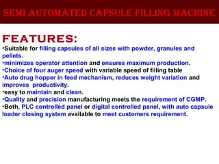 semi automated capsule filling machine
FEATURES:
•Suitable for filling capsules of all sizes with powder, granules and
pellets.
•minimizes operator attention and ensures maximum production.
•Choice of four auger speed with variable speed of filling table
•Auto drug hopper in feed mechanism, reduces weight variation and
improves productivity.
•easy to maintain and clean.
•Quality and precision manufacturing meets the requirement of CGMP.
•Both, PLC controlled panel or digital controlled panel, with auto capsule
loader closing system available to meet customers requirement.
 