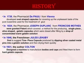 hISTORY
• In 1730, the Pharmacist De PAULI from Vienna
developed oval shaped capsules for covering up the unpleasant taste of the
pure turpentine used for the treatment of gout
• In 1834, the Pharmacist JOSEPH DUPLANC from FRONCOIS MOTHES
were granted Patent which covered a method for the producing , single piece ,
olive shaped , gelatin capsules which were closed after filling by a drop of
concentrated warm gelatin solution
• In 1846, the Frenchman JULES LEHUBY
first to suggest Tow- Piece Capsule produced by dipping silver coated metal
pins into a gelatin solution and then drying them quickly
• In 1931, the author COLTON
Designed a machine to manufacture bodies and caps and fitted them to form
hard gelatin capsule.
 