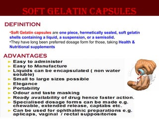 soft gelatin capsules
•Soft Gelatin capsules are one piece, hermetically sealed, soft gelatin
shells containing a liquid, a suspension, or a semisolid.
•They have long been preferred dosage form for those, taking Health &
Nutritional supplements
DEFINITION
ADVANTAGES
 