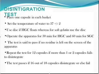 DISINTIGRATION
TEST
• Place one capsule in each basket
• Set the temperature of water to 37 +/- 2
•Use disc if HGC floats whereas for soft gelatin use the disc
•Operate the apparatus for 30 min for HGC and 60 min for SGC
• The test is said to pass if no residue is left on the screen of the
apparatus
•Repeat the test for 12 capsules if more than 1 or 2 capsules fails
to disintegrate
•The test passes if 16 out of 18 capsules disintegrate or else fail
 