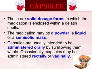 cAPSulES
• These are solid dosage forms in which the
medication is enclosed within a gelatin
shells.
• The medication may be a powder, a liquid
or a semisolid mass.
• Capsules are usually intended to be
administered orally by swallowing them
whole. Occasionally, capsules may be
administered rectally or vaginally.
 