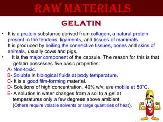 GELATIN
• It is a protein substance derived from collagen, a natural protein
present in the tendons, ligaments, and tissues of mammals.
It is produced by boiling the connective tissues, bones and skins of
animals, usually cows and pigs.
• It is the major component of the capsule. The reason for this is that
gelatin possesses five basic properties:
A- Non-toxic.
B- Soluble in biological fluids at body temperature.
C- It is a good film-forming material.
D- Solutions of high concentration, 40% w/v, are mobile at 50°C.
E- A solution in water changes from a sol to a gel at
temperatures only a few degrees above ambient
(Others require volatile solvents or large quantities of heat).
RAW MATERIAlS
 