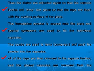Then the plates are adjusted again so that the capsuleThen the plates are adjusted again so that the capsule
bodies will "drop" into place so that the tops are flushbodies will "drop" into place so that the tops are flush
with the working surface of the plate.with the working surface of the plate.
The formulation powder is poured onto the plate andThe formulation powder is poured onto the plate and
special spreaders are used to fill the individualspecial spreaders are used to fill the individual
capsules.capsules.
The combs are used to tamp (compress) and pack theThe combs are used to tamp (compress) and pack the
powder into the capsules.powder into the capsules.
All of the caps are then returned to the capsule bodies,All of the caps are then returned to the capsule bodies,
and the closed capsules are removed from theand the closed capsules are removed from the
 