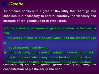 To produce shells with a greater flexibility than hard gelatinTo produce shells with a greater flexibility than hard gelatin
capsules it is necessary to control carefully the viscosity andcapsules it is necessary to control carefully the viscosity and
strength of the gelatin used in production.strength of the gelatin used in production.
The mechanical properties of the gelatin shells areThe mechanical properties of the gelatin shells are
controlled by choice of gelatin grade and by adjusting thecontrolled by choice of gelatin grade and by adjusting the
concentration of plasticizer in the shell.concentration of plasticizer in the shell.
GelatinGelatin
If the viscosity of aqueous gelatin solution is too low, aIf the viscosity of aqueous gelatin solution is too low, a
thin,thin,
low strength shell is produced which has the disadvantagelow strength shell is produced which has the disadvantage
ofof
requiring prolonged drying.requiring prolonged drying.
 If the viscosity of the gelatin solution is too high, a thickIf the viscosity of the gelatin solution is too high, a thick
film is produced which may be too hard and brittle. alsofilm is produced which may be too hard and brittle. also
require higher sealing temperatures during manufacture.require higher sealing temperatures during manufacture.
 